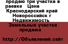 продаю три участка в раевке › Цена ­ 380 000 - Краснодарский край, Новороссийск г. Недвижимость » Земельные участки продажа   